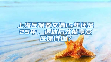 上海医保要交满15年还是25年，退休后才能享受医保待遇？