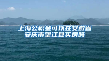 上海公积金可以在安徽省安庆市望江县买房吗