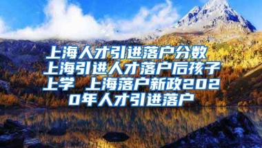 上海人才引进落户分数 上海引进人才落户后孩子上学 上海落户新政2020年人才引进落户