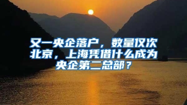 又一央企落户，数量仅次北京，上海凭借什么成为央企第二总部？