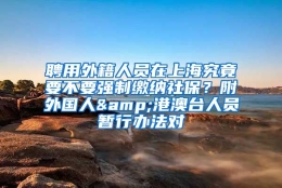 聘用外籍人员在上海究竟要不要强制缴纳社保？附外国人&港澳台人员暂行办法对