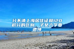 分不清上海居住证和120积分的区别，子女入学要遭殃