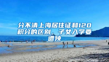 分不清上海居住证和120积分的区别，子女入学要遭殃