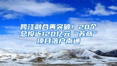 跨江融合再突破！20个总投近120亿元“苏商”项目落户南通