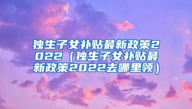 独生子女补贴最新政策2022（独生子女补贴最新政策2022去哪里领）