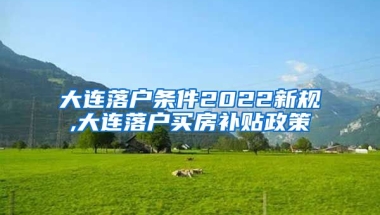 大连落户条件2022新规,大连落户买房补贴政策