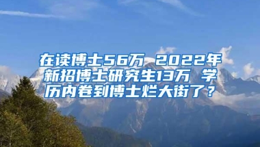 在读博士56万 2022年新招博士研究生13万 学历内卷到博士烂大街了？