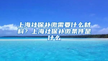 上海社保补缴需要什么材料？上海社保补缴条件是什么