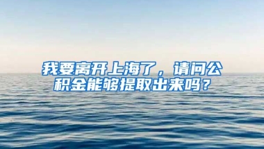 我要离开上海了，请问公积金能够提取出来吗？