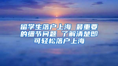 留学生落户上海 最重要的细节问题 了解清楚即可轻松落户上海