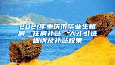 2021年重庆市毕业生租房、住房补贴、人才引进细则及补贴政策