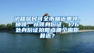 沪籍居民可全市就近申领、换领、补领身份证，176处身份证拍照点哪个离你最近？