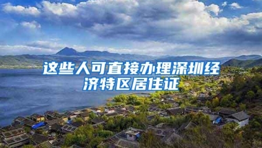 这些人可直接办理深圳经济特区居住证