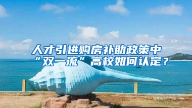 人才引进购房补助政策中“双一流”高校如何认定？