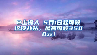 @上海人 5月1日起可领这项补贴，最高可领3500元！