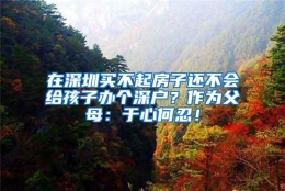 在深圳买不起房子还不会给孩子办个深户？作为父母：于心何忍！