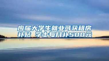 应届大学生就业可获租房补贴 学士每月补500元