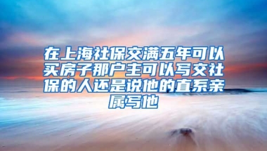 在上海社保交满五年可以买房子那户主可以写交社保的人还是说他的直系亲属写他