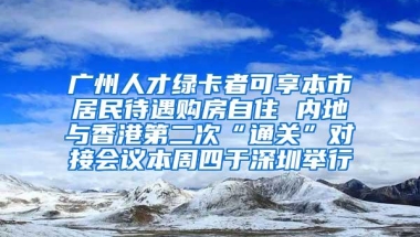 广州人才绿卡者可享本市居民待遇购房自住 内地与香港第二次“通关”对接会议本周四于深圳举行