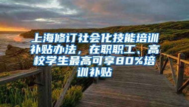 上海修订社会化技能培训补贴办法，在职职工、高校学生最高可享80%培训补贴