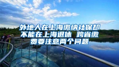 外地人在上海缴纳社保却不能在上海退休 跨省缴费要注意两个问题