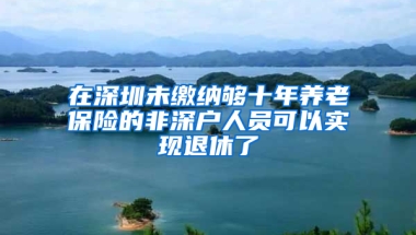 在深圳未缴纳够十年养老保险的非深户人员可以实现退休了