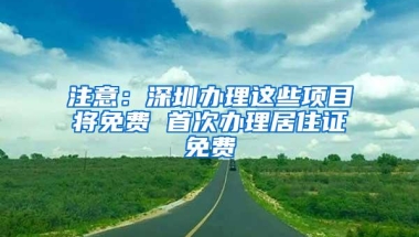 注意：深圳办理这些项目将免费 首次办理居住证免费