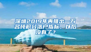 深圳2019年再推出一万名纯积分落户指标，以后没有了？