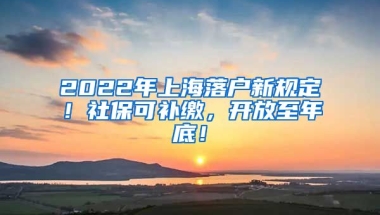 2022年上海落户新规定！社保可补缴，开放至年底！