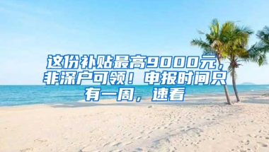 这份补贴最高9000元，非深户可领！申报时间只有一周，速看