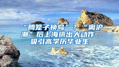 “腾笼子换鸟”？“离沪潮”后上海搞出大动作，吸引高学历毕业生