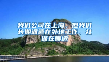 我们公司在上海，但我们长期派遣在外地工作，社保在哪缴