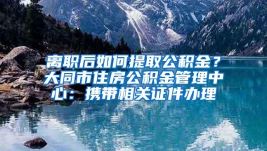 离职后如何提取公积金？大同市住房公积金管理中心：携带相关证件办理