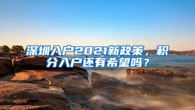 深圳入户2021新政策，积分入户还有希望吗？