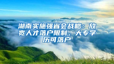 湖南实施强省会战略：放宽人才落户限制，大专学历可落户