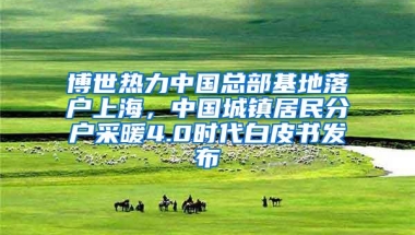 博世热力中国总部基地落户上海，中国城镇居民分户采暖4.0时代白皮书发布