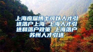 上海应届博士可以人才引进落户上海 上海人才引进和落户政策 上海落户苏州人才引进