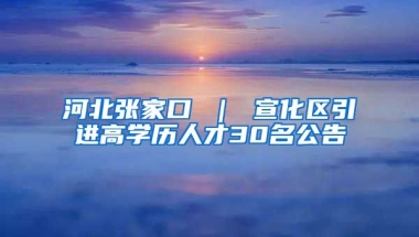 河北张家口 ｜ 宣化区引进高学历人才30名公告