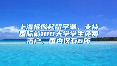 上海将掀起留学潮，支持国际前100大学学生免费落户，国内仅有6所