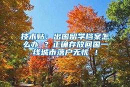 技术贴：出国留学档案怎么办 ？正确存放回国一线城市落户无忧 ！