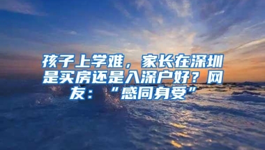 孩子上学难，家长在深圳是买房还是入深户好？网友：“感同身受”