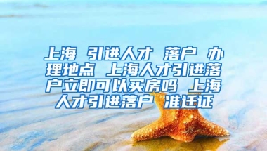 上海 引进人才 落户 办理地点 上海人才引进落户立即可以买房吗 上海人才引进落户 准迁证