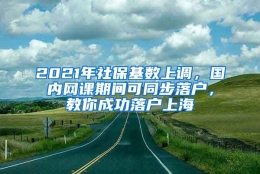 2021年社保基数上调，国内网课期间可同步落户，教你成功落户上海