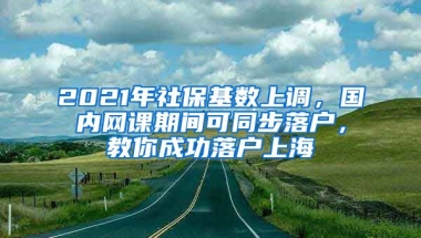 2021年社保基数上调，国内网课期间可同步落户，教你成功落户上海