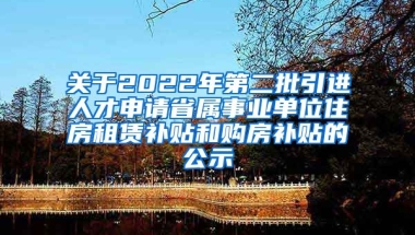 关于2022年第二批引进人才申请省属事业单位住房租赁补贴和购房补贴的公示