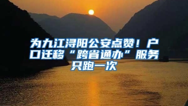 为九江浔阳公安点赞！户口迁移“跨省通办”服务只跑一次