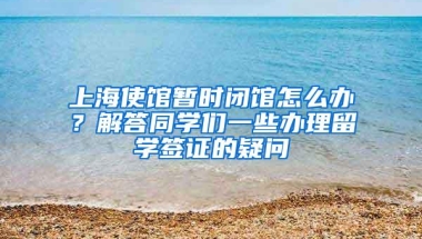 上海使馆暂时闭馆怎么办？解答同学们一些办理留学签证的疑问