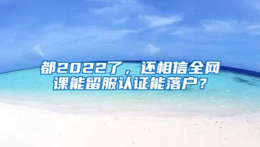 都2022了，还相信全网课能留服认证能落户？