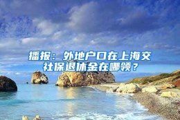 播报：外地户口在上海交社保退休金在哪领？