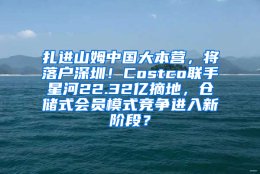 扎进山姆中国大本营，将落户深圳！Costco联手星河22.32亿摘地，仓储式会员模式竞争进入新阶段？